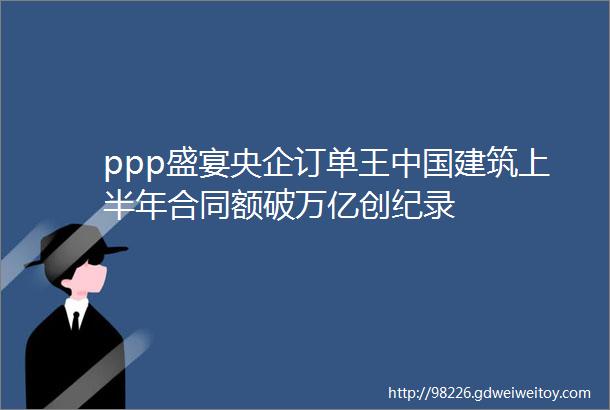 ppp盛宴央企订单王中国建筑上半年合同额破万亿创纪录